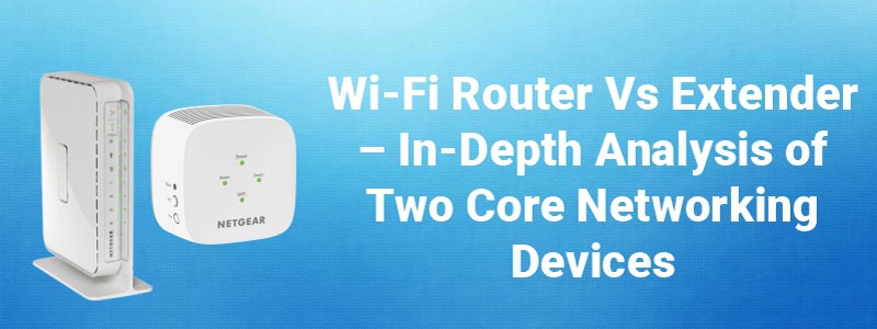 Wi-Fi Router Vs Extender – In-Depth Analysis of Two Core Networking Devices